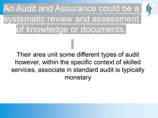 An Audit and Assurance could be a
systematic review and assessment
of knowledge or documents.
Their area unit some different types of audit
however, within the specific context of skilled
services, associate in standard audit is typically
monetary
 