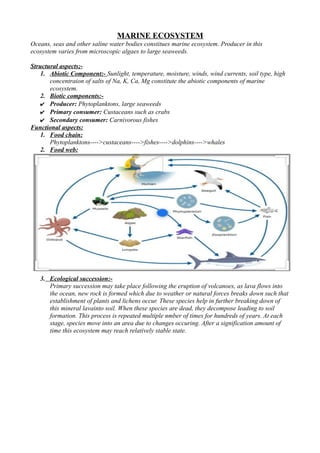 MARINE ECOSYSTEM
Oceans, seas and other saline water bodies constitues marine ecosystem. Producer in this
ecosystem varies from microscopic algaes to large seaweeds.
Structural aspects;-
1. Abiotic Component:- Sunlight, temperature, moisture, winds, wind currents, soil type, high
concentraion of salts of Na, K, Ca, Mg constitute the abiotic components of marine
ecosystem.
2. Biotic components:-
✔ Producer: Phytoplanktons, large seaweeds
✔ Primary consumer: Custaceans such as crabs
✔ Secondary consumer: Carnivorous fishes
Functional aspects:
1. Food chain:
Phytoplanktons---->custaceans---->fishes---->dolphins---->whales
2. Food web:
3. Ecological succession:-
Primary succession may take place following the eruption of volcanoes, as lava flows into
the ocean, new rock is formed which due to weather or natural forces breaks down such that
establishment of plants and lichens occur. These species help in further breaking down of
this mineral lavainto soil. When these species are dead, they decompose leading to soil
formation. This process is repeated multiple nmber of times for hundreds of years. At each
stage, species move into an area due to changes occuring. After a signification amount of
time this ecosystem may reach relatively stable state.
 