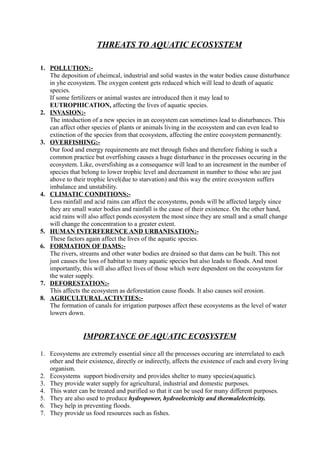 THREATS TO AQUATIC ECOSYSTEM
1. POLLUTION:-
The deposition of cheimcal, industrial and solid wastes in the water bodies cause disturbance
in yhe ecosystem. The oxygen content gets reduced which will lead to death of aquatic
species.
If some fertilizers or animal wastes are introduced then it may lead to
EUTROPHICATION, affecting the lives of aquatic species.
2. INVASION:-
The intoduction of a new species in an ecosystem can sometimes lead to disturbances. This
can affect other species of plants or animals living in the ecosystem and can even lead to
extinction of the species from that ecosystem, affecting the entire ecosystem permanently.
3. OVERFISHING:-
Our food and energy requirements are met through fishes and therefore fishing is such a
common practice but overfishing causes a huge disturbance in the processes occuring in the
ecosystem. Like, oversfishing as a consequence will lead to an increament in the number of
species that belong to lower trophic level and decreament in number to those who are just
above to their trophic level(due to starvation) and this way the entire ecosystem suffers
imbalance and unstability.
4. CLIMATIC CONDITIONS:-
Less rainfall and acid rains can affect the ecosystems, ponds will be affected largely since
they are small water bodies and rainfall is the cause of their existence. On the other hand,
acid rains will also affect ponds ecosystem the most since they are small and a small change
will change the concentration to a greater extent.
5. HUMAN INTERFERENCE AND URBANISATION:-
These factors again affect the lives of the aquatic species.
6. FORMATION OF DAMS:-
The rivers, streams and other water bodies are drained so that dams can be built. This not
just causes the loss of habitat to many aquatic species but also leads to floods. And most
importantly, this will also affect lives of those which were dependent on the ecosystem for
the water supply.
7. DEFORESTATION:-
This affects the ecosystem as deforestation cause floods. It also causes soil erosion.
8. AGRICULTURALACTIVTIES:-
The formation of canals for irrigation purposes affect these ecosystems as the level of water
lowers down.
IMPORTANCE OF AQUATIC ECOSYSTEM
1. Ecosystems are extremely essential since all the processes occuring are interrelated to each
other and their existence, directly or indirectly, affects the existence of each and every living
organism.
2. Ecosystems support biodiversity and provides shelter to many species(aquatic).
3. They provide water supply for agricultural, industrial and domestic purposes.
4. This water can be treated and purified so that it can be used for many different purposes.
5. They are also used to produce hydropower, hydroelectricity and thermalelectricity.
6. They help in preventing floods.
7. They provide us food resources such as fishes.
 