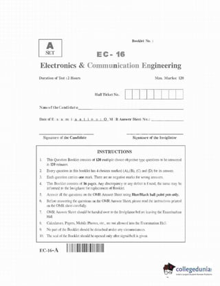 A
S
E
T
E C - 16
Booklet No. :
Electronics & Communication Engineering
Duration o
f Test : 2 Hours Max. Marks: 120
raa [ [ [ [ [ [ [ [ ]
N p @ p t t h t ti i (i t € _
Date of E x a m i n a t i o n ; 0 M R Answer Sheet No.;
Signature of the Candidate
INSTRUCTIONS
Signature of the Invigilator
I . This Question Booklet consists o
f 120 multiple choice objective type questions t
o be answered
in 120 minutes.
2. Every question in this booklet has 4 choices marked (A),(B), (C) and (D) f
o
r its answer.
3. Each question carries one mark. There are no negative marks f
o
r wrong answers.
4. This Booklet consists of 16 pages. Any discrepancy or any defect is found, the same may be
informed t
o the Invigilator f
o
r replacement o
f Booklet.
5. Answer all the questions on the OMR Answer Sheet using Blue/Black ball point p
e
n only,
6. Before answering the questions on the OMR Answer Sheet, please read the instructions printed
o
n the OMR sheet carefully.
7. OMR Answer Sheet should be handed over to the Invigilator before leaving the Examination
Hall.
8. Calculators, Pagers, Mobile Phones, etc., a
r
e not allowed into the Examination Hall
9. No part o
f the Booklet should be detached under any circumstances.
10. Th
e seal o
f the Booklet should be opened only after signal/bell is given.
EC-16-A I I I l l ll
ll I
I I II I I I
 