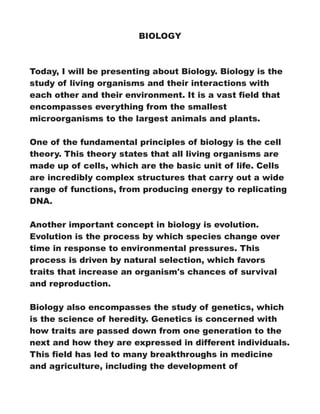 BIOLOGY
Today, I will be presenting about Biology. Biology is the
study of living organisms and their interactions with
each other and their environment. It is a vast field that
encompasses everything from the smallest
microorganisms to the largest animals and plants.
One of the fundamental principles of biology is the cell
theory. This theory states that all living organisms are
made up of cells, which are the basic unit of life. Cells
are incredibly complex structures that carry out a wide
range of functions, from producing energy to replicating
DNA.
Another important concept in biology is evolution.
Evolution is the process by which species change over
time in response to environmental pressures. This
process is driven by natural selection, which favors
traits that increase an organism's chances of survival
and reproduction.
Biology also encompasses the study of genetics, which
is the science of heredity. Genetics is concerned with
how traits are passed down from one generation to the
next and how they are expressed in different individuals.
This field has led to many breakthroughs in medicine
and agriculture, including the development of
 