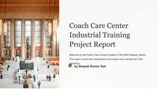 Coach Care Center
Industrial Training
Project Report
Welcome to the Coach Care Center located in Old Delhi Railway Station.
This report covers the maintenance and repair work carried out in the
workshop.
by Deepak Kumar Sah
 