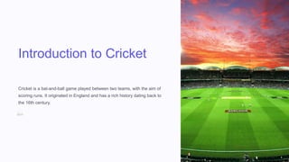 Introduction to Cricket
Cricket is a bat-and-ball game played between two teams, with the aim of
scoring runs. It originated in England and has a rich history dating back to
the 16th century.
 
