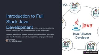 Introduction to Full
Stack Java
Development
A Full Stack Java Development course provides comprehensive training
on both the front-end and back-end aspects of web development.
Students learn to build dynamic websites, handle databases, and create
user-friendly interfaces using Java programming language and related
technologies.
by aisha naaz
 