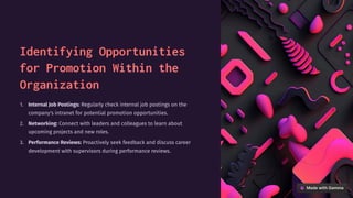 Identifying Opportunities
for Promotion Within the
Organization
Internal Job Postings: Regularly check internal job postings on the
company's intranet for potential promotion opportunities.
1.
Networking: Connect with leaders and colleagues to learn about
upcoming projects and new roles.
2.
Performance Reviews: Proactively seek feedback and discuss career
development with supervisors during performance reviews.
3.
 