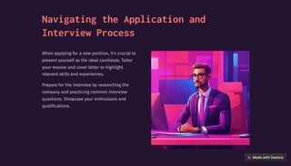 Navigating the Application and
Interview Process
When applying for a new position, it's crucial to
present yourself as the ideal candidate. Tailor
your resume and cover letter to highlight
relevant skills and experiences.
Prepare for the interview by researching the
company and practicing common interview
questions. Showcase your enthusiasm and
qualifications.
 