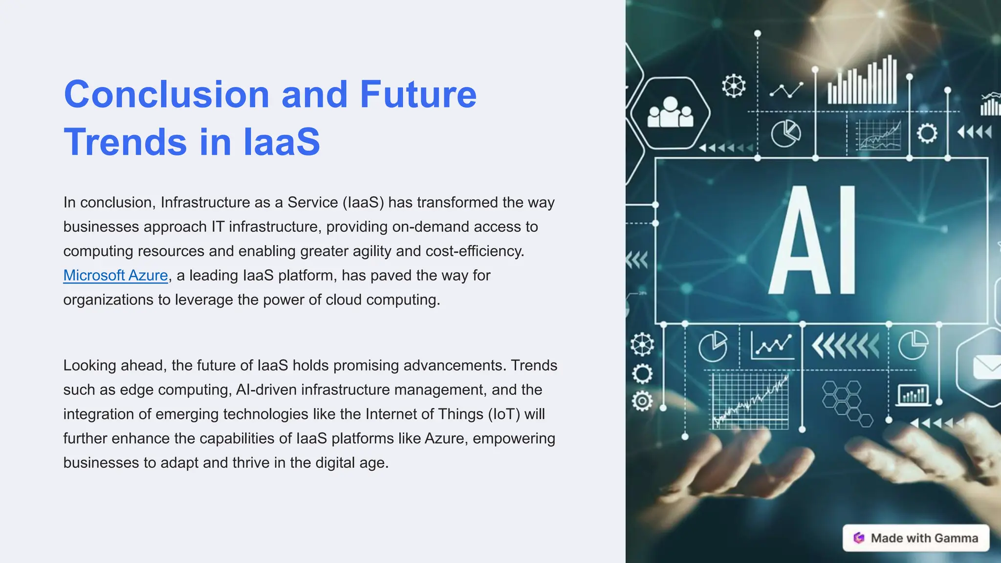 Conclusion and Future
Trends in IaaS
In conclusion, Infrastructure as a Service (IaaS) has transformed the way
businesses approach IT infrastructure, providing on-demand access to
computing resources and enabling greater agility and cost-efficiency.
Microsoft Azure, a leading IaaS platform, has paved the way for
organizations to leverage the power of cloud computing.
Looking ahead, the future of IaaS holds promising advancements. Trends
such as edge computing, AI-driven infrastructure management, and the
integration of emerging technologies like the Internet of Things (IoT) will
further enhance the capabilities of IaaS platforms like Azure, empowering
businesses to adapt and thrive in the digital age.
 