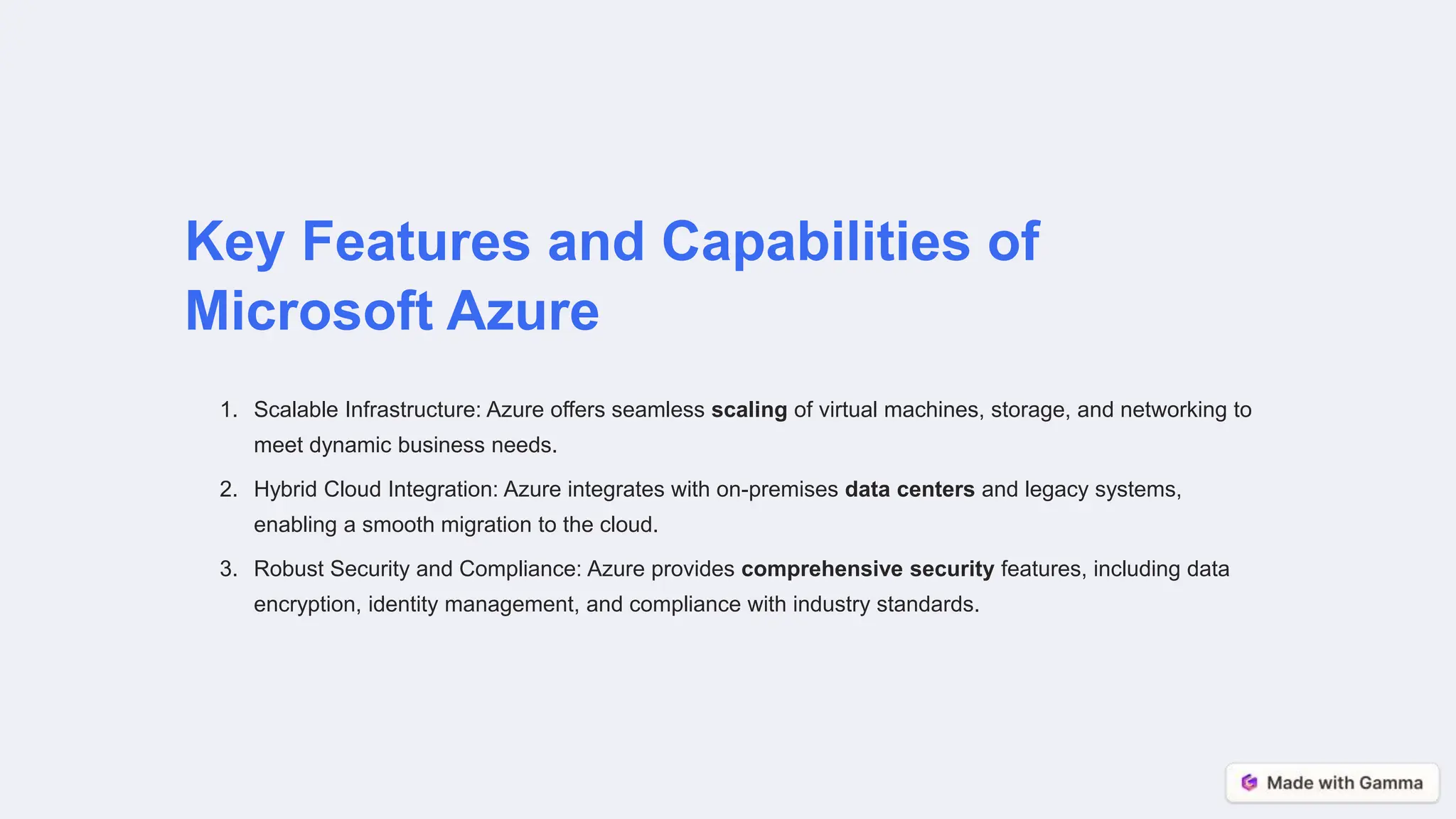 Key Features and Capabilities of
Microsoft Azure
1. Scalable Infrastructure: Azure offers seamless scaling of virtual machines, storage, and networking to
meet dynamic business needs.
2. Hybrid Cloud Integration: Azure integrates with on-premises data centers and legacy systems,
enabling a smooth migration to the cloud.
3. Robust Security and Compliance: Azure provides comprehensive security features, including data
encryption, identity management, and compliance with industry standards.
 