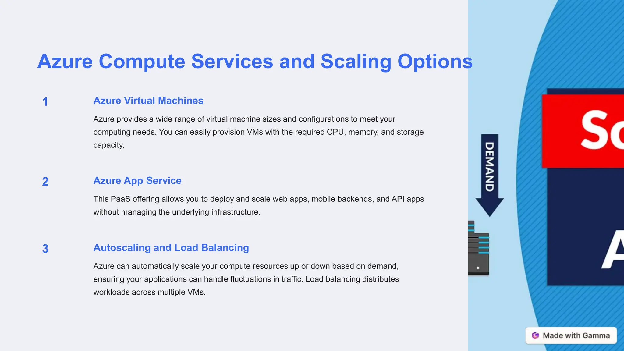 Azure Compute Services and Scaling Options
1 Azure Virtual Machines
Azure provides a wide range of virtual machine sizes and configurations to meet your
computing needs. You can easily provision VMs with the required CPU, memory, and storage
capacity.
2 Azure App Service
This PaaS offering allows you to deploy and scale web apps, mobile backends, and API apps
without managing the underlying infrastructure.
3 Autoscaling and Load Balancing
Azure can automatically scale your compute resources up or down based on demand,
ensuring your applications can handle fluctuations in traffic. Load balancing distributes
workloads across multiple VMs.
 