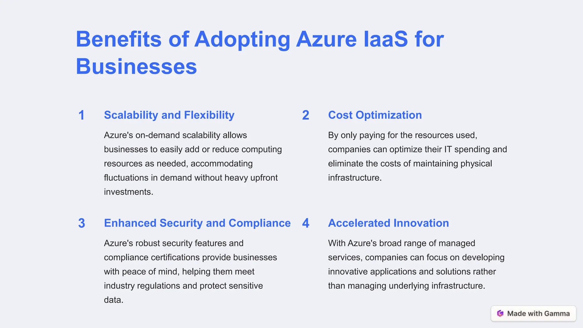 Benefits of Adopting Azure IaaS for
Businesses
1 Scalability and Flexibility
Azure's on-demand scalability allows
businesses to easily add or reduce computing
resources as needed, accommodating
fluctuations in demand without heavy upfront
investments.
2 Cost Optimization
By only paying for the resources used,
companies can optimize their IT spending and
eliminate the costs of maintaining physical
infrastructure.
3 Enhanced Security and Compliance
Azure's robust security features and
compliance certifications provide businesses
with peace of mind, helping them meet
industry regulations and protect sensitive
data.
4 Accelerated Innovation
With Azure's broad range of managed
services, companies can focus on developing
innovative applications and solutions rather
than managing underlying infrastructure.
 