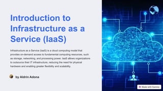 Introduction to
Infrastructure as a
Service (IaaS)
Infrastructure as a Service (IaaS) is a cloud computing model that
provides on-demand access to fundamental computing resources, such
as storage, networking, and processing power. IaaS allows organizations
to outsource their IT infrastructure, reducing the need for physical
hardware and enabling greater flexibility and scalability.
by Aldrin Adona
 