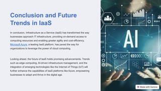 Conclusion and Future
Trends in IaaS
In conclusion, Infrastructure as a Service (IaaS) has transformed the way
businesses approach IT infrastructure, providing on-demand access to
computing resources and enabling greater agility and cost-efficiency.
Microsoft Azure, a leading IaaS platform, has paved the way for
organizations to leverage the power of cloud computing.
Looking ahead, the future of IaaS holds promising advancements. Trends
such as edge computing, AI-driven infrastructure management, and the
integration of emerging technologies like the Internet of Things (IoT) will
further enhance the capabilities of IaaS platforms like Azure, empowering
businesses to adapt and thrive in the digital age.
 