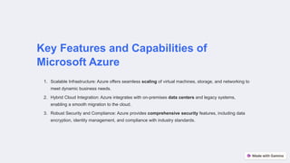 Key Features and Capabilities of
Microsoft Azure
1. Scalable Infrastructure: Azure offers seamless scaling of virtual machines, storage, and networking to
meet dynamic business needs.
2. Hybrid Cloud Integration: Azure integrates with on-premises data centers and legacy systems,
enabling a smooth migration to the cloud.
3. Robust Security and Compliance: Azure provides comprehensive security features, including data
encryption, identity management, and compliance with industry standards.
 