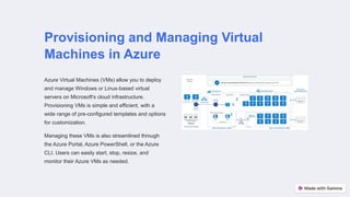 Provisioning and Managing Virtual
Machines in Azure
Azure Virtual Machines (VMs) allow you to deploy
and manage Windows or Linux-based virtual
servers on Microsoft's cloud infrastructure.
Provisioning VMs is simple and efficient, with a
wide range of pre-configured templates and options
for customization.
Managing these VMs is also streamlined through
the Azure Portal, Azure PowerShell, or the Azure
CLI. Users can easily start, stop, resize, and
monitor their Azure VMs as needed.
 