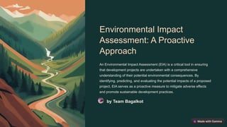 Environmental Impact
Assessment: A Proactive
Approach
An Environmental Impact Assessment (EIA) is a critical tool in ensuring
that development projects are undertaken with a comprehensive
understanding of their potential environmental consequences. By
identifying, predicting, and evaluating the potential impacts of a proposed
project, EIA serves as a proactive measure to mitigate adverse effects
and promote sustainable development practices.
by Team Bagalkot
 