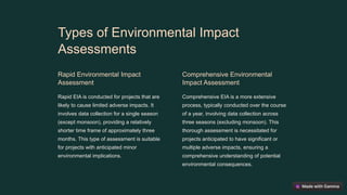 Types of Environmental Impact
Assessments
Rapid Environmental Impact
Assessment
Rapid EIA is conducted for projects that are
likely to cause limited adverse impacts. It
involves data collection for a single season
(except monsoon), providing a relatively
shorter time frame of approximately three
months. This type of assessment is suitable
for projects with anticipated minor
environmental implications.
Comprehensive Environmental
Impact Assessment
Comprehensive EIA is a more extensive
process, typically conducted over the course
of a year, involving data collection across
three seasons (excluding monsoon). This
thorough assessment is necessitated for
projects anticipated to have significant or
multiple adverse impacts, ensuring a
comprehensive understanding of potential
environmental consequences.
 