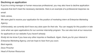 Declining an application
If you're a hiring manager or human resources professional, you may also have to decline application
requests that don't meet the necessary standards. Here is an example of a professional response via
email:
Hello James,
We were glad to receive your application for the position of marketing intern at Enterprise Marketing
Agency.
Unfortunately, we currently don't have any slots open for that role. You can reapply for this position in late
June when we open applications for our summer internship program. You can also look at our resources
for applicants on our website if you haven't already.
Kindly let me know if you have any other inquiries or feedback. Again, thank you for your interest in
Enterprise Marketing Agency, and we hope to hear from you soon.
Best regards,
Dave Pinscher
Head of Human Resources
 
