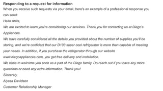 Responding to a request for information
When you receive such requests via your email, here's an example of a professional response you
can send:
Hello Anita,
We are excited to learn you're considering our services. Thank you for contacting us at Diego's
Appliances.
We have carefully considered all the details you provided about the number of supplies you'll be
storing, and we're confident that our D103 super cool refrigerator is more than capable of meeting
your needs. In addition, if you purchase the refrigerator through our website
www.diegoappliances.com, you get free delivery and installation.
We hope to welcome you soon as a part of the Diego family. Do reach out if you have any more
questions or need any extra information. Thank you!
Sincerely,
Alyssa Davidson
Customer Relationship Manager
 