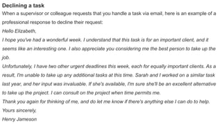 Declining a task
When a supervisor or colleague requests that you handle a task via email, here is an example of a
professional response to decline their request:
Hello Elizabeth,
I hope you've had a wonderful week. I understand that this task is for an important client, and it
seems like an interesting one. I also appreciate you considering me the best person to take up the
job.
Unfortunately, I have two other urgent deadlines this week, each for equally important clients. As a
result, I'm unable to take up any additional tasks at this time. Sarah and I worked on a similar task
last year, and her input was invaluable. If she's available, I'm sure she'll be an excellent alternative
to take up the project. I can consult on the project when time permits me.
Thank you again for thinking of me, and do let me know if there's anything else I can do to help.
Yours sincerely,
Henry Jameson
 