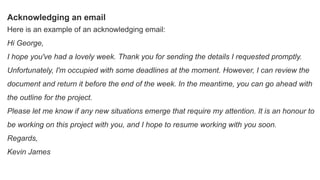 Acknowledging an email
Here is an example of an acknowledging email:
Hi George,
I hope you've had a lovely week. Thank you for sending the details I requested promptly.
Unfortunately, I'm occupied with some deadlines at the moment. However, I can review the
document and return it before the end of the week. In the meantime, you can go ahead with
the outline for the project.
Please let me know if any new situations emerge that require my attention. It is an honour to
be working on this project with you, and I hope to resume working with you soon.
Regards,
Kevin James
 