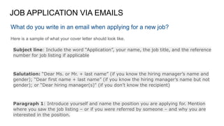 JOB APPLICATION VIA EMAILS
What do you write in an email when applying for a new job?
Here is a sample of what your cover letter should look like.
Subject line: Include the word “Application”, your name, the job title, and the reference
number for job listing if applicable
Salutation: “Dear Ms. or Mr. + last name” (if you know the hiring manager’s name and
gender); “Dear first name + last name” (if you know the hiring manager’s name but not
gender); or “Dear hiring manager(s)" (if you don’t know the recipient)
Paragraph 1: Introduce yourself and name the position you are applying for. Mention
where you saw the job listing – or if you were referred by someone – and why you are
interested in the position.
 