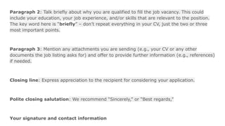 Paragraph 2: Talk briefly about why you are qualified to fill the job vacancy. This could
include your education, your job experience, and/or skills that are relevant to the position.
The key word here is “briefly” – don’t repeat everything in your CV, just the two or three
most important points.
Paragraph 3: Mention any attachments you are sending (e.g., your CV or any other
documents the job listing asks for) and offer to provide further information (e.g., references)
if needed.
Closing line: Express appreciation to the recipient for considering your application.
Polite closing salutation: We recommend “Sincerely,” or “Best regards,”
Your signature and contact information
 