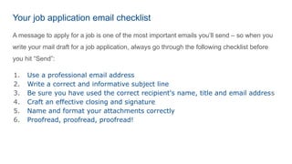 Your job application email checklist
A message to apply for a job is one of the most important emails you’ll send – so when you
write your mail draft for a job application, always go through the following checklist before
you hit “Send”:
1. Use a professional email address
2. Write a correct and informative subject line
3. Be sure you have used the correct recipient's name, title and email address
4. Craft an effective closing and signature
5. Name and format your attachments correctly
6. Proofread, proofread, proofread!
 