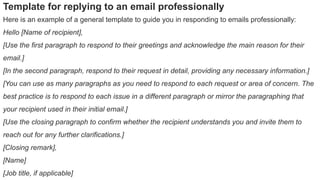 Template for replying to an email professionally
Here is an example of a general template to guide you in responding to emails professionally:
Hello [Name of recipient],
[Use the first paragraph to respond to their greetings and acknowledge the main reason for their
email.]
[In the second paragraph, respond to their request in detail, providing any necessary information.]
[You can use as many paragraphs as you need to respond to each request or area of concern. The
best practice is to respond to each issue in a different paragraph or mirror the paragraphing that
your recipient used in their initial email.]
[Use the closing paragraph to confirm whether the recipient understands you and invite them to
reach out for any further clarifications.]
[Closing remark],
[Name]
[Job title, if applicable]
 