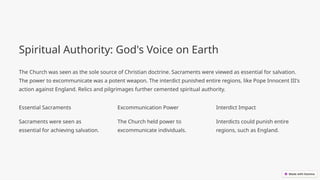 Spiritual Authority: God's Voice on Earth
The Church was seen as the sole source of Christian doctrine. Sacraments were viewed as essential for salvation.
The power to excommunicate was a potent weapon. The interdict punished entire regions, like Pope Innocent III's
action against England. Relics and pilgrimages further cemented spiritual authority.
Essential Sacraments
Sacraments were seen as
essential for achieving salvation.
Excommunication Power
The Church held power to
excommunicate individuals.
Interdict Impact
Interdicts could punish entire
regions, such as England.
 
