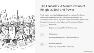 The Crusades: A Manifestation of
Religious Zeal and Power
The Crusades were sparked by papal calls for holy war. The Church
mobilized armies and resources. They expanded influence and
suppressed dissent. Italian city-states profited from trade. The Crusades
left a lasting impact on relations between Christianity and Islam.
1 Papal Calls
Pope Urban II called for the First Crusade.
2 Mobilization
Armies mobilized under the Church's banner.
3 Economic Benefits
Italian city-states profited from trade.
 