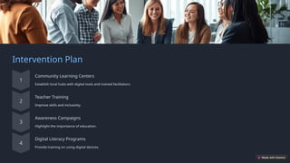 Intervention Plan
Community Learning Centers
Establish local hubs with digital tools and trained facilitators.
Teacher Training
Improve skills and inclusivity.
Awareness Campaigns
Highlight the importance of education.
Digital Literacy Programs
Provide training on using digital devices.
 