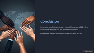 Conclusion
Community-based interventions are essential for achieving SDG 4. They
address localized challenges and empower communities.
Collaboration, funding, and monitoring are critical for success.
 