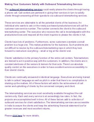 Making Your Costumers Satisfy with Outbound Telemarketing Services

The outbound telemarketing services could easily please the clients through having
a phone call. Call centers are pertinent in giving their services in turn to satisfy
clients through answering all their questions via outbound telemarketing services.


These services are obtainable to all the potential clients of the business. An
individual who wants to ask on the newly purchased products/services will call the
customer-care service number. The number connects the client to the outbound
telemarketing canter. The executive who receives the call is knowledgeable with the
products/services and respond all the client inquiries to please the clients in full.


Clients have lots of problems. Furthermore, some customers overstate a small
problem to a huge one. This makes problems for the business. Such problems are
not difficult to resolve by the outbound telemarketing reps in which they look
forward to restructure everything – small or big at the clients' end.


Clients’ satisfaction is the primary function of the entire call centers. Telemarketers
are trained to act in positive way with the customers. In addition, the clients are in
constant alertness of the seniors & trainers for their acts. There’s an absolute
quality control on the executives in order to have excellent service accessibility to
their clients' clients.


Clients are continually answered in identical language. Executives are being trained
to talk in callers' language as well as pitch in order that there’s no complication in
shaking up the matters. All of these factors will add to the achievement of call
center and upholding of clients by the concerned company and client.


The telemarketing services are most excellently available throughout the call
centers only. Each and every service is at exceedingly low rates. In fact, the
projects are accomplished well in time. All of these factors add to collection of
outbound services for client satisfaction. The telemarketing services are accessible
in India to assure the clients and keep the advertising financial statement low for
greater revenues and most excellent returns.


Please click here for more details.
 
