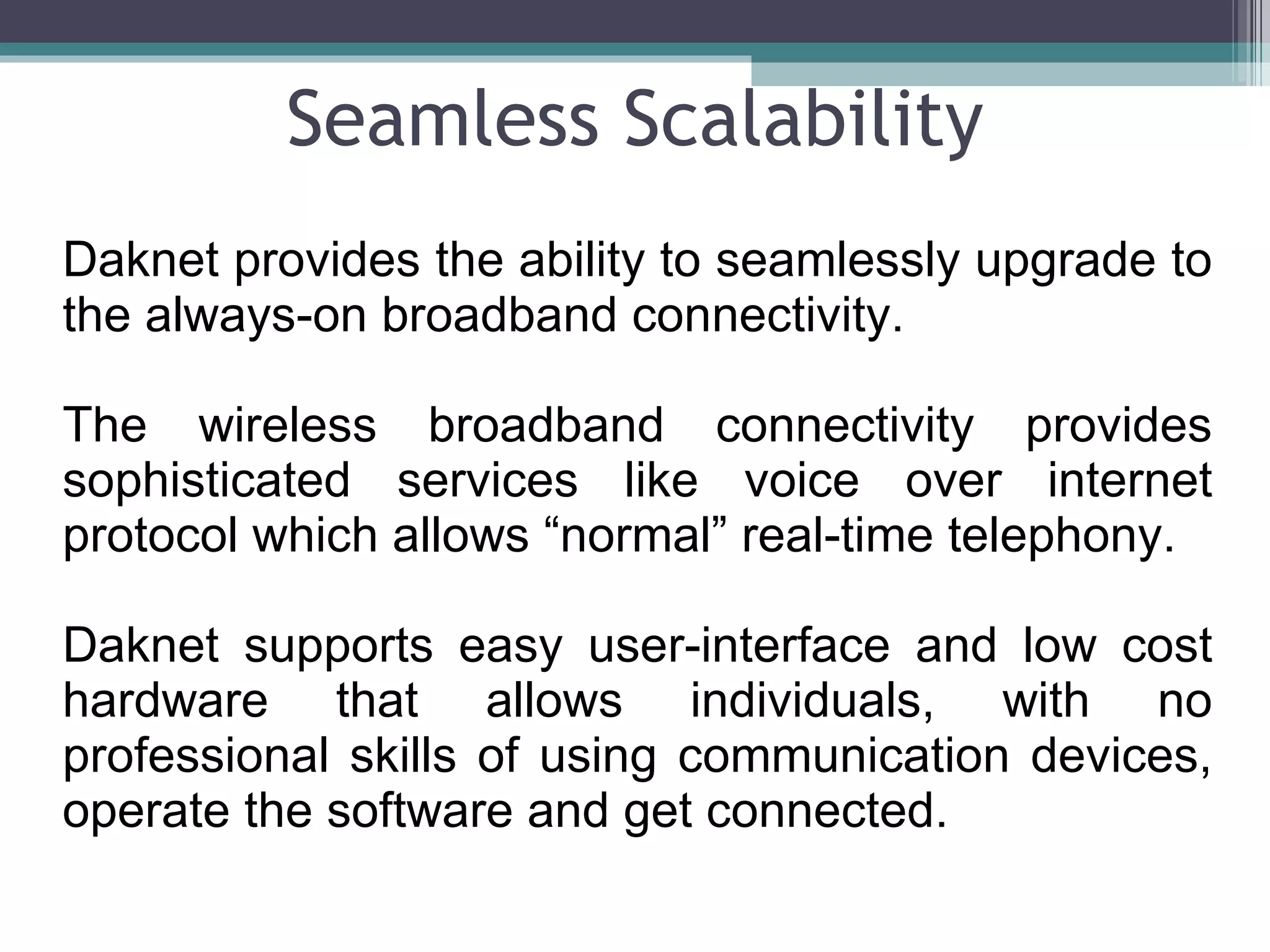 Seamless Scalability Daknet provides the ability to seamlessly upgrade to the always-on broadband connectivity. The wireless broadband connectivity provides sophisticated services like voice over internet protocol which allows “normal” real-time telephony. Daknet supports easy user-interface and low cost hardware that allows individuals, with no professional skills of using communication devices, operate the software and get connected.  