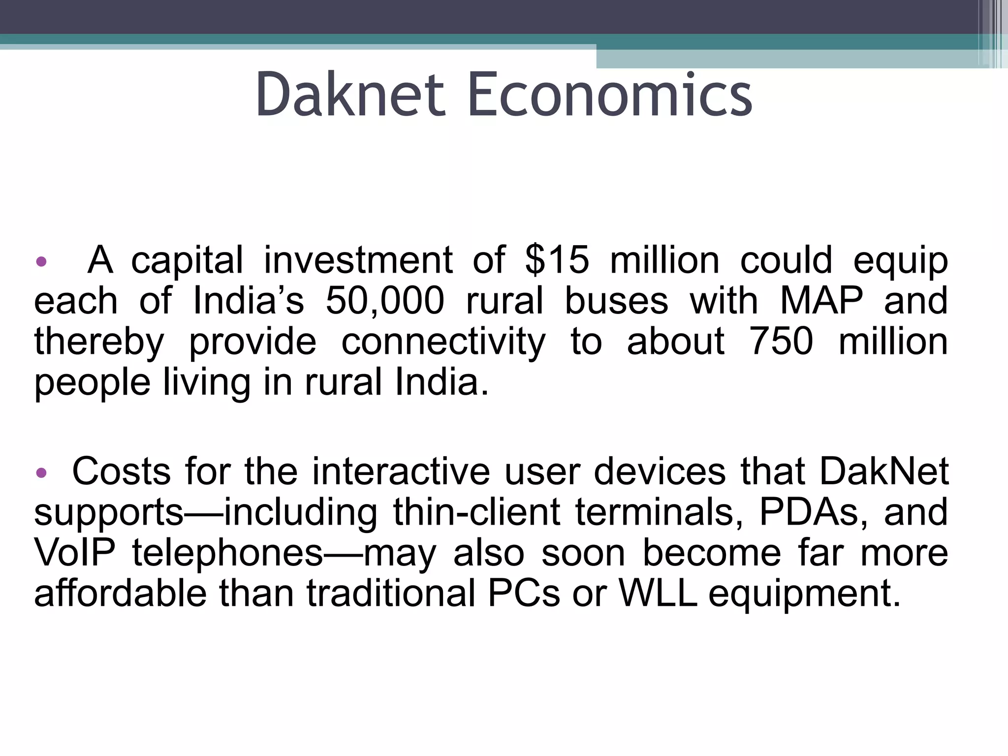 Daknet Economics A capital investment of $15 million could equip each of India’s 50,000 rural buses with MAP and thereby provide connectivity to about 750 million people living in rural India. Costs for the interactive user devices that DakNet supports—including thin-client terminals, PDAs, and VoIP telephones—may also soon become far more affordable than traditional PCs or WLL equipment. 