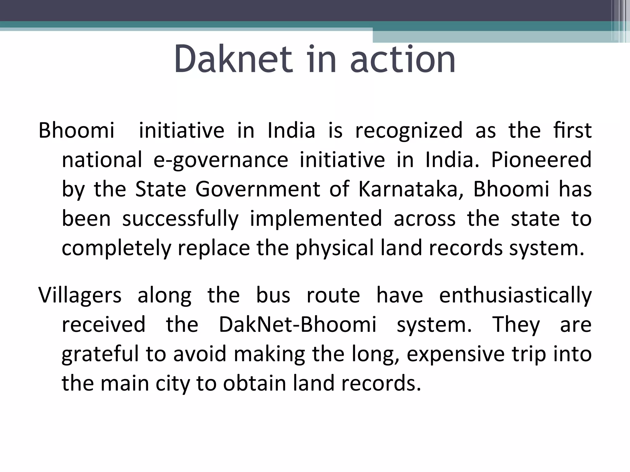 Daknet in action Bhoomi  initiative in India is recognized as the ﬁrst national e-governance initiative in India. Pioneered by the State Government of Karnataka, Bhoomi has been successfully implemented across the state to completely replace the physical land records system. Villagers along the bus route have enthusiastically received the DakNet-Bhoomi system. They are grateful to avoid making the long, expensive trip into the main city to obtain land records. 