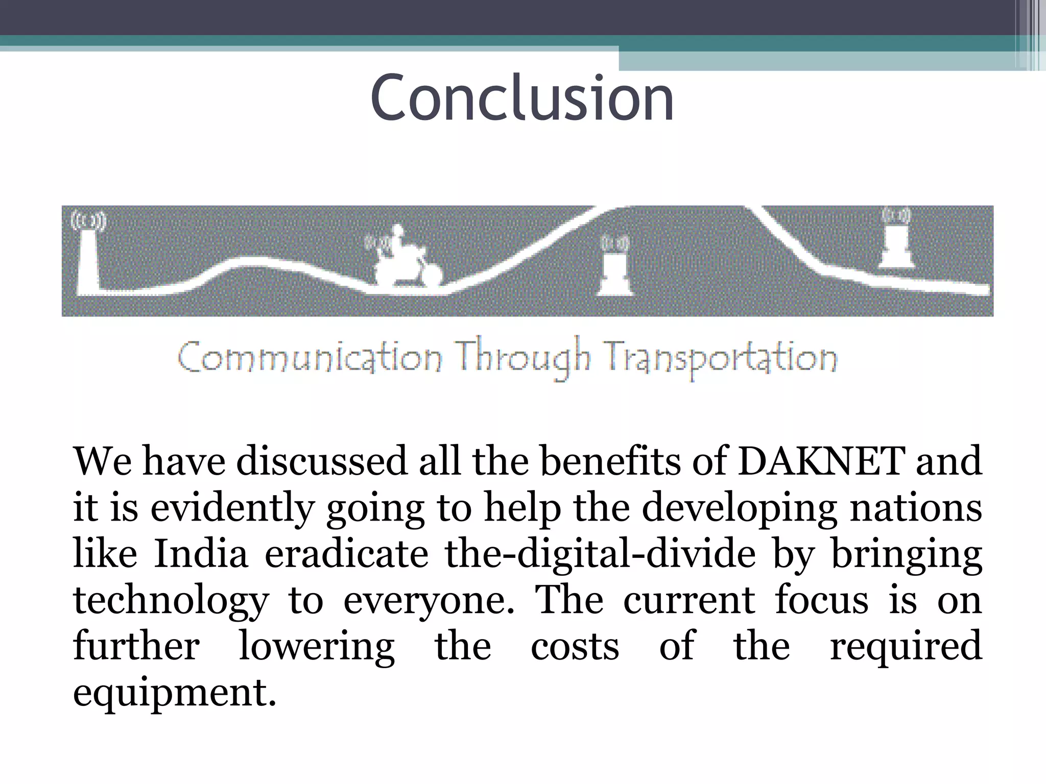 Conclusion We have discussed all the benefits of DAKNET and it is evidently going to help the developing nations like India eradicate the-digital-divide by bringing technology to everyone. The current focus is on further lowering the costs of the required equipment. 