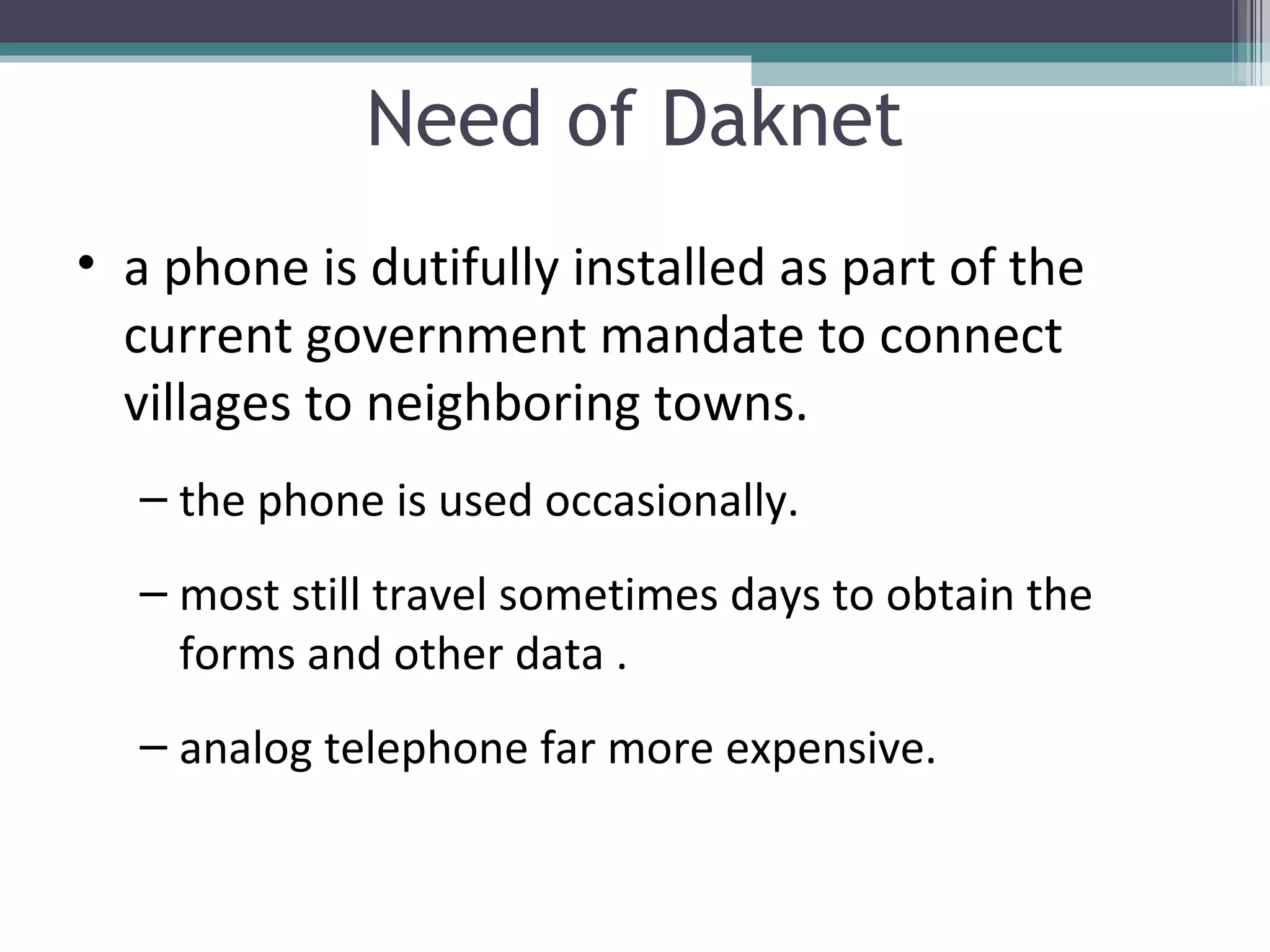 Need of Daknet a phone is dutifully installed as part of the current government mandate to connect villages to neighboring towns. the phone is used occasionally. most still travel sometimes days to obtain the forms and other data . analog telephone far more expensive. 