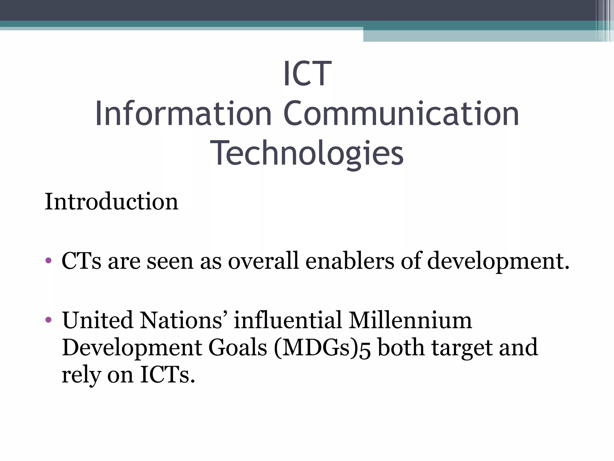 ICT Information Communication Technologies Introduction CTs are seen as overall enablers of development. United Nations’ influential Millennium Development Goals (MDGs)5 both target and rely on ICTs. 