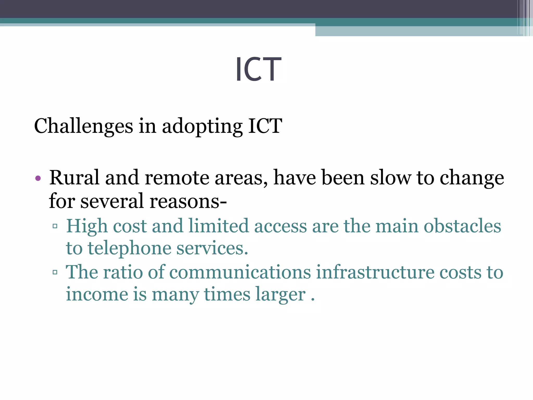 ICT Challenges in adopting ICT Rural and remote areas, have been slow to change for several reasons- High cost and limited access are the main obstacles to telephone services. The ratio of communications infrastructure costs to income is many times larger . 
