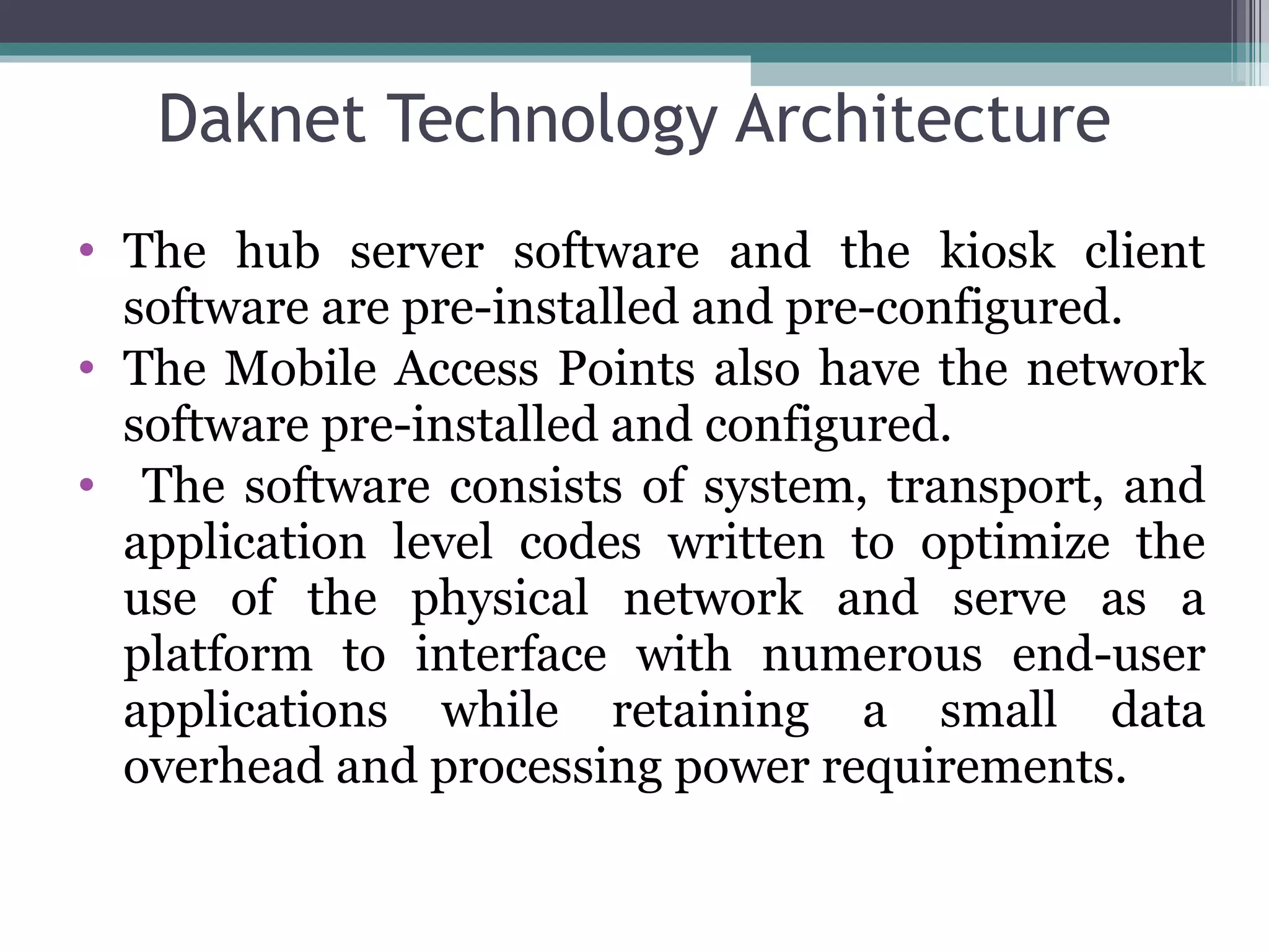 Daknet Technology Architecture The hub server software and the kiosk client software are pre-installed and pre-configured. The Mobile Access Points also have the network software pre-installed and configured. The software consists of system, transport, and application level codes written to optimize the use of the physical network and serve as a platform to interface with numerous end-user applications while retaining a small data overhead and processing power requirements. 