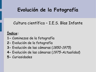 Evolución de la Fotografía
Cultura científica – I.E.S. Blas Infante
Índice:
1- Cominezos de la fotografía
2- Evolución de la fotografía
3- Evolución de las cámaras (1850-1975)
4- Evolución de las cámaras (1975-Actualidad)
5- Curiosidades
 