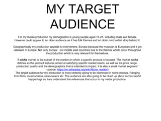 MY TARGET
AUDIENCE
For my media production my demographic is young people aged 15-21, including male and female.
However could appeal to an older audience as it has folk themes and an older mind setter story behind it.
Geographically my production appeals to everywhere, Europe because the musician is European and it got
released in Europe. Not only Europe but middle east countries due to the themes which occur throughout
the production which is very relevant for themselves.
‘A niche market is the subset of the market on which a specific product is focused. The market niche
defines as the product features aimed at satisfying specific market needs, as well as the price range,
production quality and the demographics that is intended to impact. It is also a small market segment.’
(source: https://en.wikipedia.org/wiki/Niche_market)
The target audience for my production is most certainly going to be interested in niche medias. Ranging
from films, music/videos, newspapers etc. The audience are also going to be clued up about current world
happenings so they understand the references that occur in my media production.
 