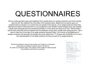 QUESTIONNAIRES
We as a class got told to get some feedback from people about our media productions and that’s exactly
what we did. We collected this information from questionnaires. Myself and my partner gave our
questionnaires to people in our school who are people of the age etc. of our target audience where they
watched and rated to what they think is a true judgement. One problem I faced straight away was whether
people were being genuine and answering honestly or if they were just trying to be nice. Unfortunately I
cannot know what they did but I believe from the feedback we got back, people were being genuine. I don’t
want to class this a true test of my target audience because firstly, I am unsure on the legitimacy of
people’s answers and secondly, the people who were asked were 17-18 years old and British so it is not a
true representation of my target audience but they are part of my target audience.
Overall the feedback I received was positive and it helped us understand
what could be changed or kept the same if we were to
do create our production again. The majority of the people we asked enjoyed
the production other than one anomaly.
 