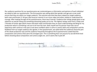 Our audience questions for our questionnaires we conducted gave us information and opinions of each individual
we asked to take our questionnaire. The first question was asking what their gender and age was so we could
ensure that they are within our target audience. The outcome was that they were indeed our target audience,
both male and female 17-18 year olds found an interest in our music video and either related or understood the
concept. After looking through all the questionnaires, there was 9 overall, I looked at the ratings people gave as we
asked for an overall rating and something interesting spoke out to me. The highest ratings came from 2 males and
2 females of similar ages which means that both males and females have an equal understanding and liking for my
production which is something I set out to do from the start. Both myself and my partner have had a lot of
experience with cameras in the past so we were confident when it came to camera skills and composition and the
feedback from our target audience also agreed. In the questionnaire, we asked what the audiences favourite part
of the whole production was and the audience frequently throughout the 9 questionnaires stated that the
composition and camera shots were the strongest part. This is something that I am proud of as we did think hard
before shooting about composition and camera angles etc. and it seems like it paid off.
 
