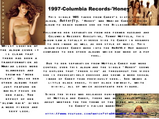 1997-Columbia Records-'Honey' This single  was  taken from Carey's sixth studio album,  Butterfly .  'Honey' was Mariah Carey's third album to reach number one on the Billboard Top 100. Following her separation from her former husband and Columbia Records Executive, Tommy Mottola, this album saw a totally diverse side to Carey in regards to her image as well as her style of music. This album pushed Carey more into the RnB/Hip Hop market compared to her other albums which had more of a pop feel. Due to her separation from Mottola Carey had more control over this album and the single 'Honey' seems to explore that 'freer side' as throughout the video she is provocatively dressed and shows a more sexual image of Carey than previously seen.. She wears a little black dress, tight black swimsuit, white bikini, all of which accentuate her figure.  Since the video was released during the separation of Mottola and Carey, there was much speculation about whether the the theme of the video was linked to Carey's failed marriage. http://www.youtube.com/watch?v=w3KOowB4k_k&ob=av2n Whilst looking at the album cover it is clear that there has been a transformation as Mariah looks more glamorous and showing 'more flesh'. Unlike her other albums that just feature or mainly focus on her face. The effect of her 'blown hair' gives a more fierce and sexy look. 