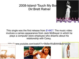 2008-Island-'Touch My Body' Dir:Brett Ratner This single was the first release from  E=MC² .  The music video involves a cameo appearance from Jack McBrayer in which he plays a computer store employee who dreams about his relationship with Carey.   http://www.youtube.com/watch?v=9b8erWuBA44&ob=av2e 
