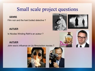 Small scale project questions
Is Nicolas Winding Refn's an auteur ?
Film noir and the hard boiled detective ?
John woo's influence on Us films/action movies ?
GENRE
AUTUER
AUTUER
 