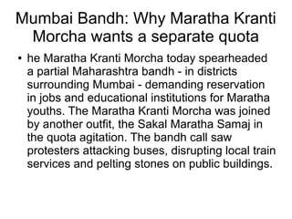 Mumbai Bandh: Why Maratha Kranti
Morcha wants a separate quota
● he Maratha Kranti Morcha today spearheaded
a partial Maharashtra bandh - in districts
surrounding Mumbai - demanding reservation
in jobs and educational institutions for Maratha
youths. The Maratha Kranti Morcha was joined
by another outfit, the Sakal Maratha Samaj in
the quota agitation. The bandh call saw
protesters attacking buses, disrupting local train
services and pelting stones on public buildings.
 