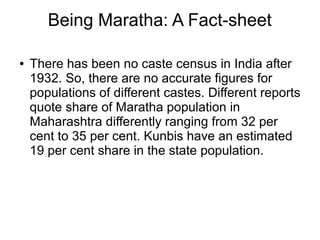 Being Maratha: A Fact-sheet
● There has been no caste census in India after
1932. So, there are no accurate figures for
populations of different castes. Different reports
quote share of Maratha population in
Maharashtra differently ranging from 32 per
cent to 35 per cent. Kunbis have an estimated
19 per cent share in the state population.
 